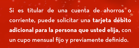 Si es titular de una cuenta de ahorros o corriente, puede solicitar una tarjeta débito adicional para la persona que usted elija, con un cupo mensual fijo y previamente definido.