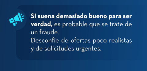 Si suena demasiado bueno para ser verdad, es probable que se trate de un fraude. Desconfíe de ofertas poco realistas y de solicitudes urgentes.