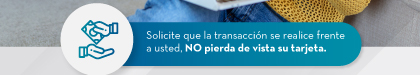 Solicite que la transacción se realice frente a usted, NO pierda de vista su tarjeta.
