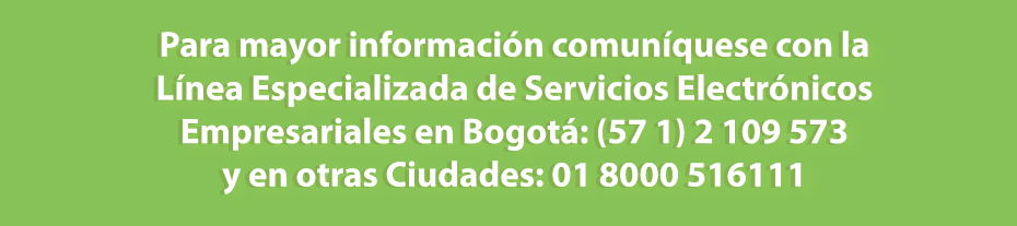 Para mayor información comuníquese con la Línea Especializada de Servicios Electrónicos Empresariales en Bogotá: (57) 601 2 109 573 y en otras Ciudades: 01 8000 516111