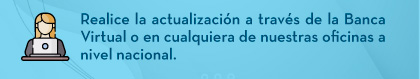 Realice la actualización a través de la Banca Virtual o en cualquiera de nuestras oficinas a nivel nacional.