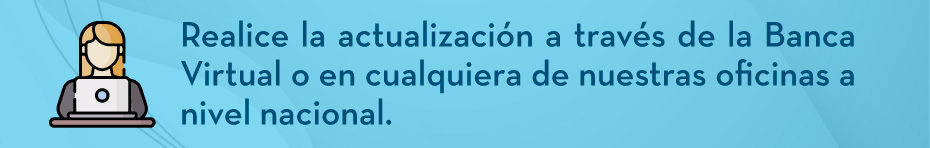 Realice la actualización a través de la Banca Virtual o en cualquiera de nuestras oficinas a nivel nacional.