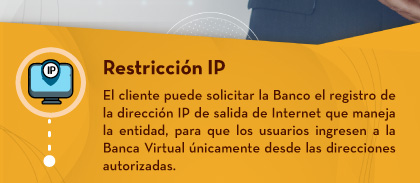 Restricción IP: El cliente puede solicitar la Banco el registro de la dirección IP de salida de Internet que maneja la entidad, para que los usuarios ingresen a la Banca Virtual únicamente desde las direcciones autorizadas.