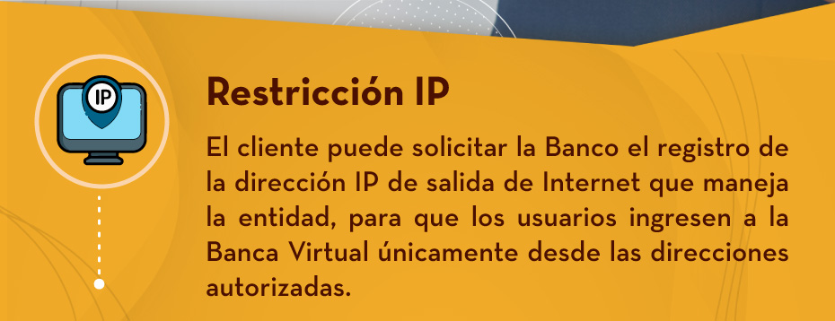 Restricción IP: El cliente puede solicitar la Banco el registro de la dirección IP de salida de Internet que maneja la entidad, para que los usuarios ingresen a la Banca Virtual únicamente desde las direcciones autorizadas.