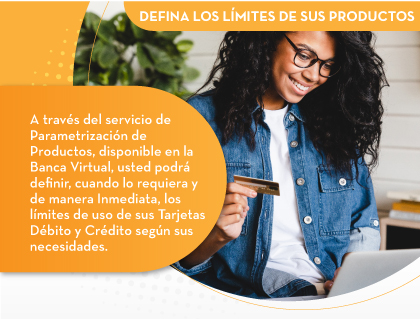 DEFINA LOS LÍMITES DE SUS PRODUCTOS  A través del servicio de Parametrización de Productos, disponible en la Banca Virtual, usted podrá definir, cuando lo requiera y de manera Inmediata, los límites de uso de sus Tarjetas Débito y Crédito según sus necesidades.