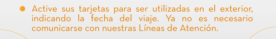Active sus tarjetas para ser utilizadas en el exterior, indicando la fecha del viaje. Ya no es necesario comunicarse con nuestras Líneas de Atención.