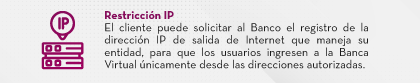 Restricción IP El cliente puede solicitar al Banco el registro de la dirección IP de salida de Internet que maneja su entidad, para que los usuarios ingresen a la Banca Virtual únicamente desde las direcciones autorizadas.