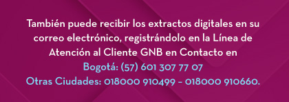 También puede recibir los extractos digitales en su correo electrónico, registrándolo en la Línea de Atención al Cliente GNB en Contacto en Bogotá: (57) 601 307 77 07 Otras Ciudades: 018000 910499 – 018000 910660.