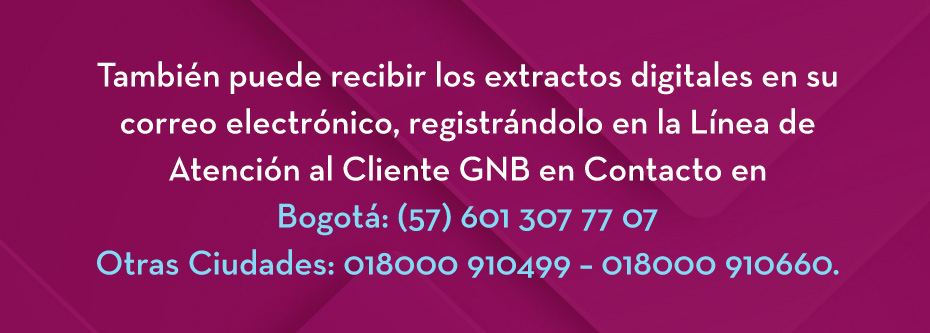 También puede recibir los extractos digitales en su correo electrónico, registrándolo en la Línea de Atención al Cliente GNB en Contacto en Bogotá: (57) 601 307 77 07 Otras Ciudades: 018000 910499 – 018000 910660.