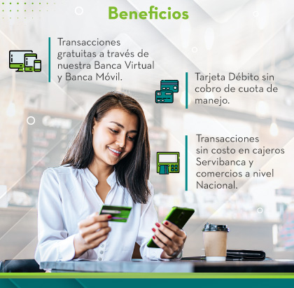 Beneficios: 
                                    1.ransacciones gratuitas a través de nuestra Banca Virtual y Banca Móvil.
                                    2.Tarjeta Débito sin cobro de cuota de manejo.
                                    3.Transacciones sin costo en cajeros Servibanca y comercios a nivel Nacional.