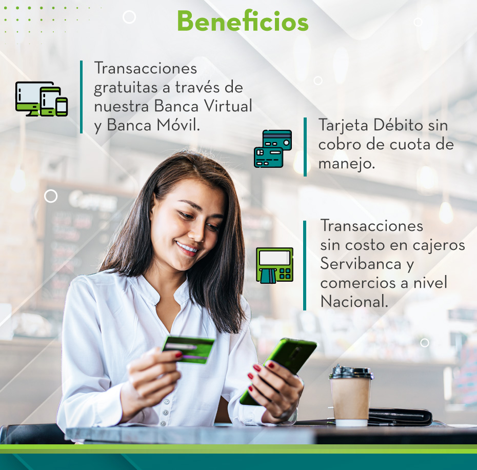 Beneficios: 
                                    1.ransacciones gratuitas a través de nuestra Banca Virtual y Banca Móvil.
                                    2.Tarjeta Débito sin cobro de cuota de manejo.
                                    3.Transacciones sin costo en cajeros Servibanca y comercios a nivel Nacional.