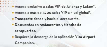 1.Acceso exclusivo a salas VIP de Avianca y Latam*.
                                    2.Acceso a más de 1.200 salas VIP a nivel global*.
                                    3.Transporte desde y hacia el aeropuerto.
                                    4.Descuentos en restaurantes y tiendas de aeropuertos.
                                    5.Requiere la descarga de la aplicación Visa Airport Companion.