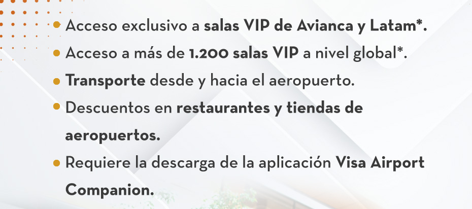 1.Acceso exclusivo a salas VIP de Avianca y Latam*.
                                        2.Acceso a más de 1.200 salas VIP a nivel global*.
                                        3.Transporte desde y hacia el aeropuerto.
                                        4.Descuentos en restaurantes y tiendas de aeropuertos.
                                        5.Requiere la descarga de la aplicación Visa Airport Companion.