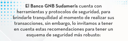 El Banco GNB Sudameris cuenta con herramientas y protocolos de seguridad, para brindarle tranquilidad al momento de realizar sus transacciones, sin embargo, lo invitamos a tener en cuenta estas recomendaciones para tener un esquema de seguridad más robusto: