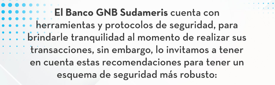 El Banco GNB Sudameris cuenta con herramientas y protocolos de seguridad, para brindarle tranquilidad al momento de realizar sus transacciones, sin embargo, lo invitamos a tener en cuenta estas recomendaciones para tener un esquema de seguridad más robusto: