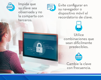 1.Impida que su clave sea observada y no la comparta con terceros.
                                    2.Evite configurar en su navegador o dispositivo móvil el recordatorio de clave.
                                    3.Utilice combinaciones que sean difícilmente predecibles.
                                    4.Cambie la clave con frecuencia.