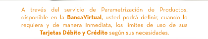 A través del servicio de Parametrización de Productos, disponible en la BancaVirtual, usted podrá definir, cuando lo requiera y de manera Inmediata, los límites de uso de sus Tarjetas Débito y Crédito según sus necesidades.