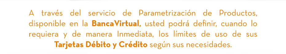 A través del servicio de Parametrización de Productos, disponible en la BancaVirtual, usted podrá definir, cuando lo requiera y de manera Inmediata, los límites de uso de sus Tarjetas Débito y Crédito según sus necesidades.