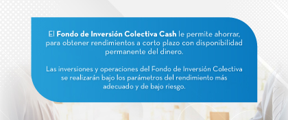 El Fondo de Inversión Colectiva Cash le permite ahorrar, para obtener rendimientos a corto plazo con disponibilidad permanente del dinero. Las inversiones y operaciones del Fondo de Inversión Colectiva se realizarán bajo los parámetros del rendimiento más adecuado y de bajo riesgo.