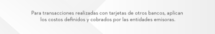 Para transacciones realizadas con tarjetas de otros bancos, aplican los costos definidos y cobrados por las entidades emisoras.