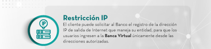 Restricción IP: El cliente puede solicitar al Banco el registro de la dirección IP de salida de Internet que maneja su entidad, para que los usuarios ingresen a la Banca Virtual únicamente desde las direcciones autorizadas.