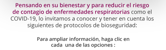 Pensando en su bienestar y para reducir el riesgo de contagio de enfermedades respiratorias como el COVID-19, lo invitamos a conocer y tener en cuenta los siguientes protocolos de bioseguridad: Para ampliar información, haga clic en cada  una de las opciones :
