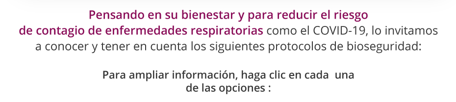 Pensando en su bienestar y para reducir el riesgo de contagio de enfermedades respiratorias como el COVID-19, lo invitamos a conocer y tener en cuenta los siguientes protocolos de bioseguridad: Para ampliar información, haga clic en cada  una de las opciones :