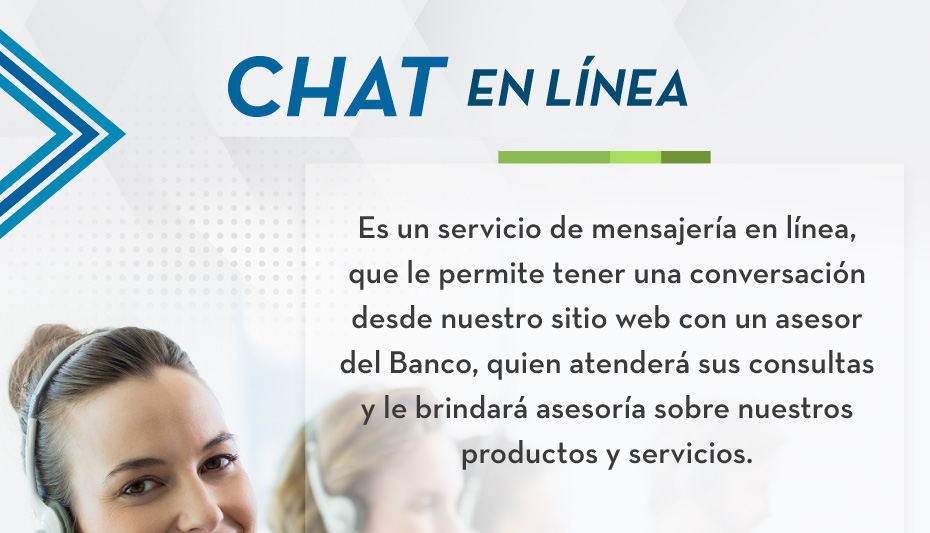 CHAT EN LÍNEA Chat en línea es un servicio de mensajería en línea, que le permite tener una conversación desde nuestro sitio web con un asesor del Banco, quien atenderá sus consultas y le brindará asesoría sobre nuestros productos y servicios.