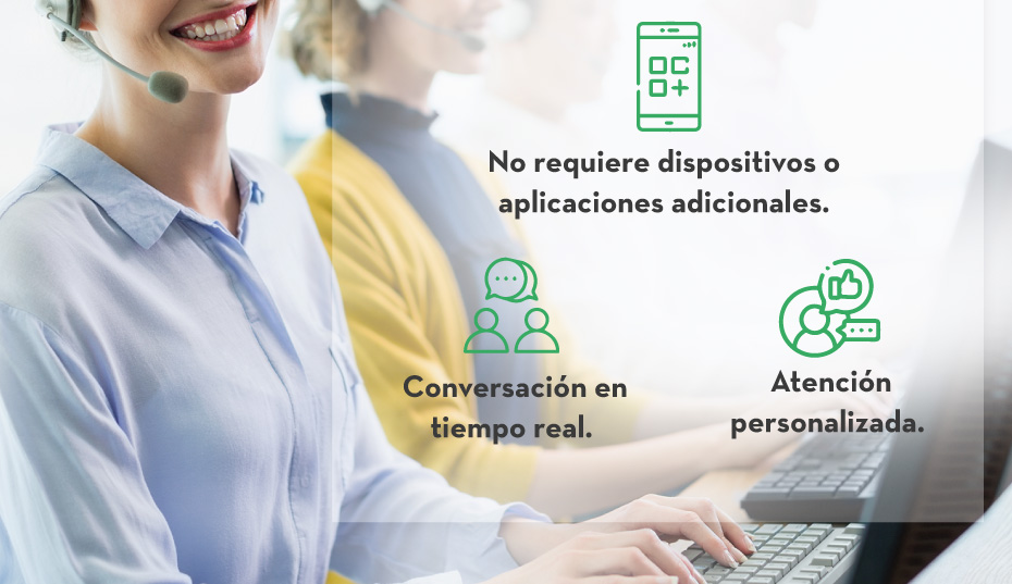 -No requiere dispositivos o aplicaciones adicionales. - Conversación en tiempo real. - Atención personalizada.