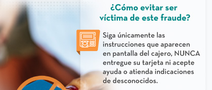 ¿Cómo evitar ser víctima de este fraude? - Siga únicamente las instrucciones que aparecen en pantalla del cajero, NUNCA entregue su tarjeta ni acepte ayuda o atienda indicaciones de desconocidos.