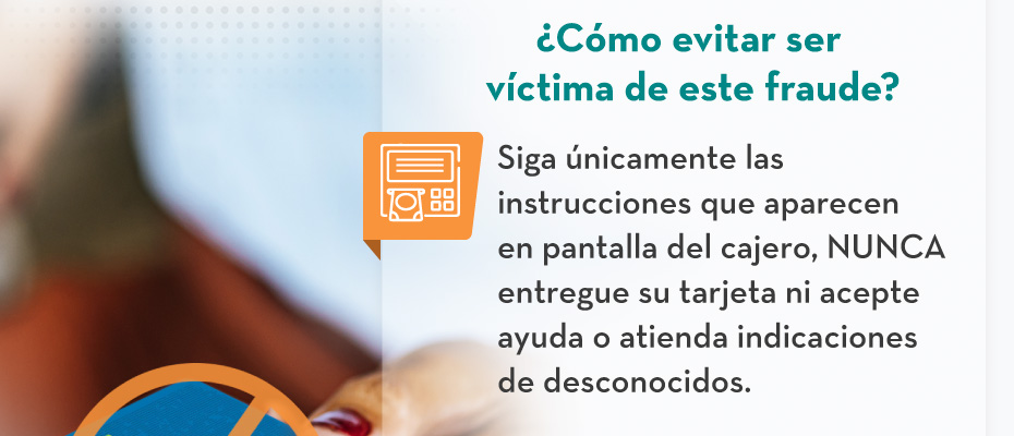 ¿Cómo evitar ser víctima de este fraude? - Siga únicamente las instrucciones que aparecen en pantalla del cajero, NUNCA entregue su tarjeta ni acepte ayuda o atienda indicaciones de desconocidos.