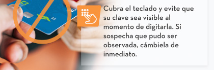Cubra el teclado y evite que su clave sea visible al momento de digitarla. Si sospecha que pudo ser observada, cámbiela de inmediato.