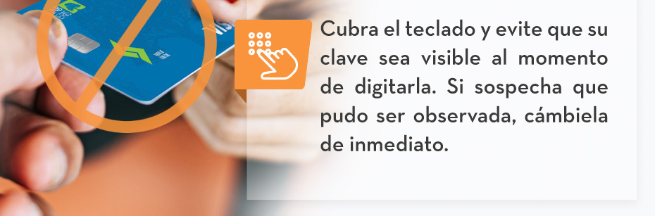 Cubra el teclado y evite que su clave sea visible al momento de digitarla. Si sospecha que pudo ser observada, cámbiela de inmediato.