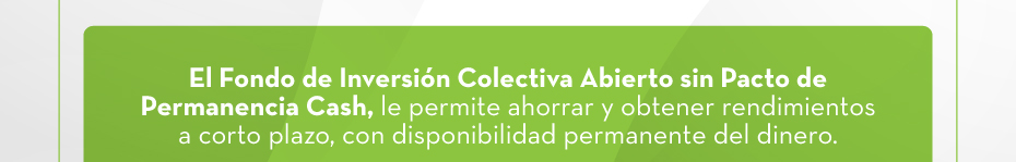 El Fondo de Inversión Colectiva Abierto sin Pacto de Permanencia Cash, le permite ahorrar y obtener rendimientos a corto plazo, con disponibilidad permanente del dinero.