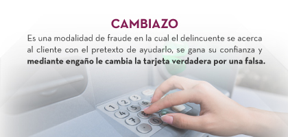 CAMBIAZO: Es una modalidad de fraude en la cual el delincuente se acerca al cliente con el pretexto de ayudarlo, se gana su confianza y mediante engaño le cambia la tarjeta verdadera por una falsa.