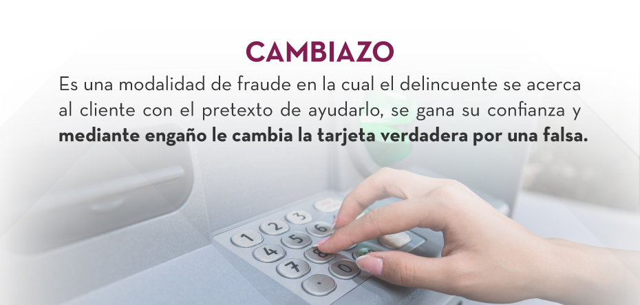 CAMBIAZO: Es una modalidad de fraude en la cual el delincuente se acerca al cliente con el pretexto de ayudarlo, se gana su confianza y mediante engaño le cambia la tarjeta verdadera por una falsa.