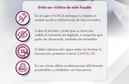 Evite ser víctima de este fraude: 1. En el cajero NUNCA entregue su tarjeta, ni acepte ayuda o indicaciones de desconocidos. | 2. Cubra el teclado y evite que su clave sea visible al momento de digitarla, si sospecha que pudo ser observada, cámbiela de inmediato. | 3. Si debe retirarse del cajero antes de finalizar la transacción, presione la tecla CANCELAR. | 4. En sus claves utilice combinaciones difícilmente predecibles y cámbielas con frecuencia.