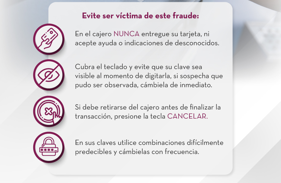 Evite ser víctima de este fraude: 1. En el cajero NUNCA entregue su tarjeta, ni acepte ayuda o indicaciones de desconocidos. | 2. Cubra el teclado y evite que su clave sea visible al momento de digitarla, si sospecha que pudo ser observada, cámbiela de inmediato. | 3. Si debe retirarse del cajero antes de finalizar la transacción, presione la tecla CANCELAR. | 4. En sus claves utilice combinaciones difícilmente predecibles y cámbielas con frecuencia.