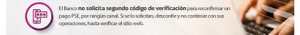 El Banco no solicita segundo código de verificación para reconfirmar un pago PSE, por ningún canal. Si se lo solicitan, desconfíe y no continúe con sus operaciones, hasta verificar el sitio web.