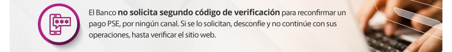 El Banco no solicita segundo código de verificación para reconfirmar un pago PSE, por ningún canal. Si se lo solicitan, desconfíe y no continúe con sus operaciones, hasta verificar el sitio web.