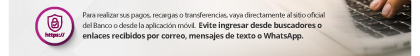 Para realizar sus pagos, recargas o transferencias, vaya directamente al sitio oficial del Banco o desde la aplicación móvil.  Evite ingresar desde buscadores o enlaces recibidos por correo, mensajes de texto o WhatsApp.