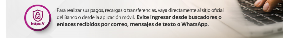 Para realizar sus pagos, recargas o transferencias, vaya directamente al sitio oficial del Banco o desde la aplicación móvil.  Evite ingresar desde buscadores o enlaces recibidos por correo, mensajes de texto o WhatsApp.