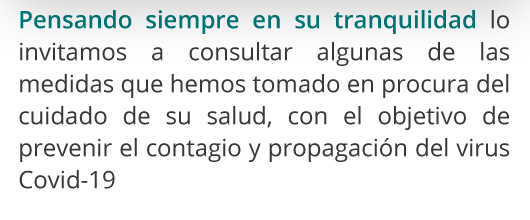 Pensando siempre en su tranquilidad lo invitamos a consultar algunas de las medidas que hemos tomado en procura del cuidado de su salud, con el objetivo de prevenir el contagio y propagación del virus Covid-19