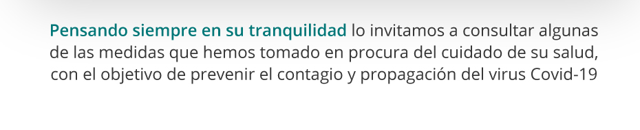 Pensando siempre en su tranquilidad lo invitamos a consultar algunas de las medidas que hemos tomado en procura del cuidado de su salud, con el objetivo de prevenir el contagio y propagación del virus Covid-19