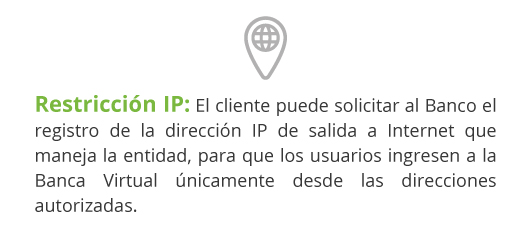 Restricción IP: El cliente puede solicitar al Banco el registro de la dirección IP de salida a Internet que maneja la entidad, para que los usuarios ingresen a la Banca Virtual únicamente desde las direcciones autorizadas.