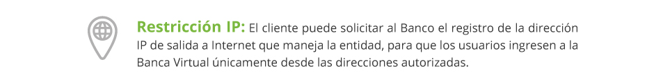 Restricción IP: El cliente puede solicitar al Banco el registro de la dirección IP de salida a Internet que maneja la entidad, para que los usuarios ingresen a la Banca Virtual únicamente desde las direcciones autorizadas.