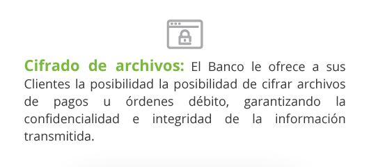 Cifrado de archivos: El Banco le ofrece a sus Clientes la posibilidad la posibilidad de cifrar archivos de pagos u órdenes débito, garantizando la confidencialidad e integridad de la información transmitida.
