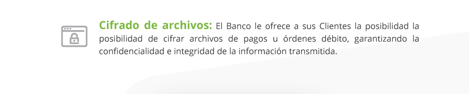 Cifrado de archivos: El Banco le ofrece a sus Clientes la posibilidad la posibilidad de cifrar archivos de pagos u órdenes débito, garantizando la confidencialidad e integridad de la información transmitida.