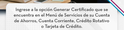 Ingrese a la opción Generar Certificado que se encuentra en el Menú de Servicios de su Cuenta de Ahorros, Cuenta Corriente, Crédito Rotativo o Tarjeta de Crédito.