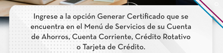 Ingrese a la opción Generar Certificado que se encuentra en el Menú de Servicios de su Cuenta de Ahorros, Cuenta Corriente, Crédito Rotativo o Tarjeta de Crédito.